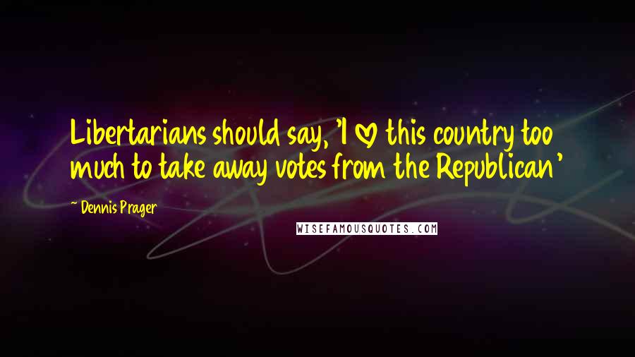 Dennis Prager Quotes: Libertarians should say, 'I love this country too much to take away votes from the Republican'