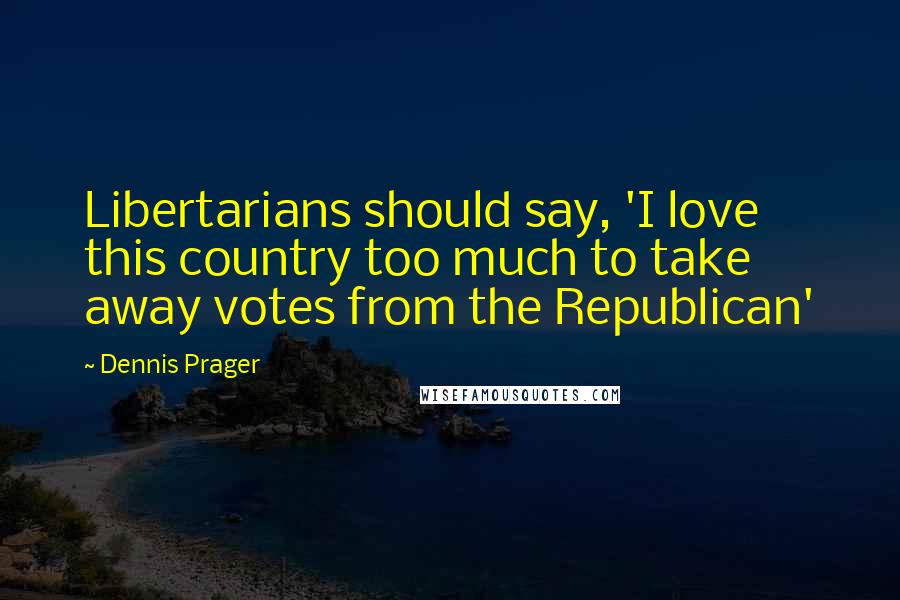 Dennis Prager Quotes: Libertarians should say, 'I love this country too much to take away votes from the Republican'