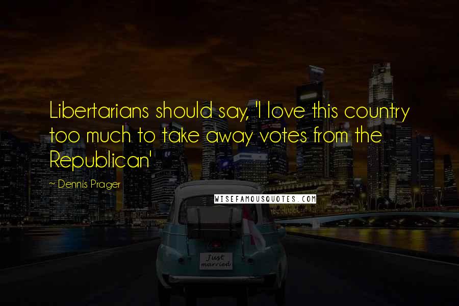 Dennis Prager Quotes: Libertarians should say, 'I love this country too much to take away votes from the Republican'