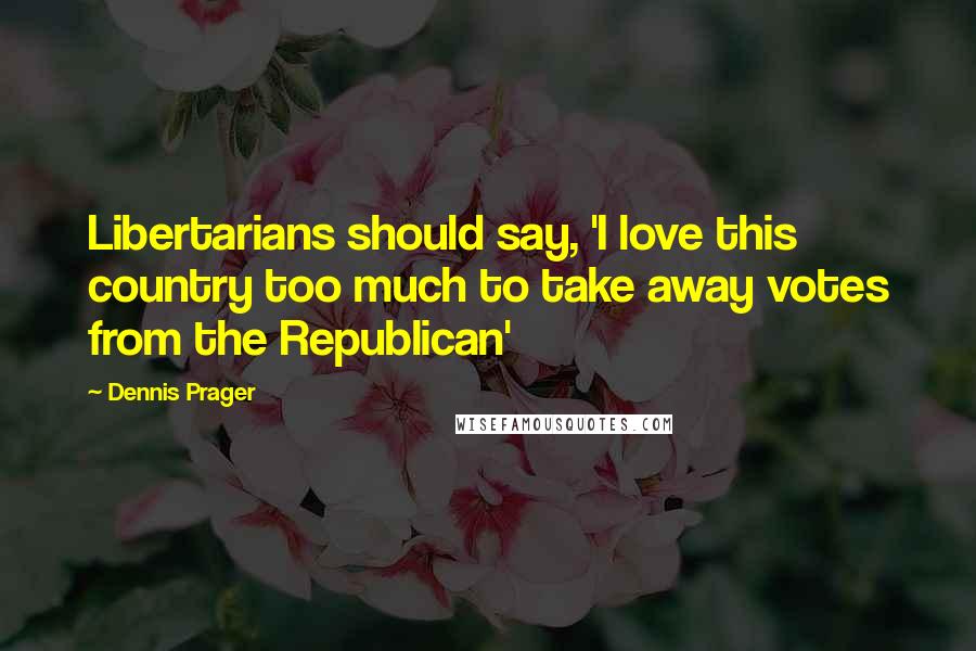 Dennis Prager Quotes: Libertarians should say, 'I love this country too much to take away votes from the Republican'