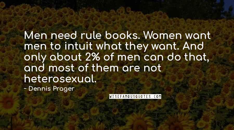 Dennis Prager Quotes: Men need rule books. Women want men to intuit what they want. And only about 2% of men can do that, and most of them are not heterosexual.