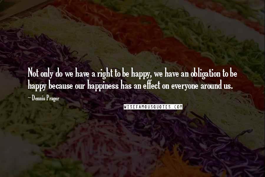 Dennis Prager Quotes: Not only do we have a right to be happy, we have an obligation to be happy because our happiness has an effect on everyone around us.