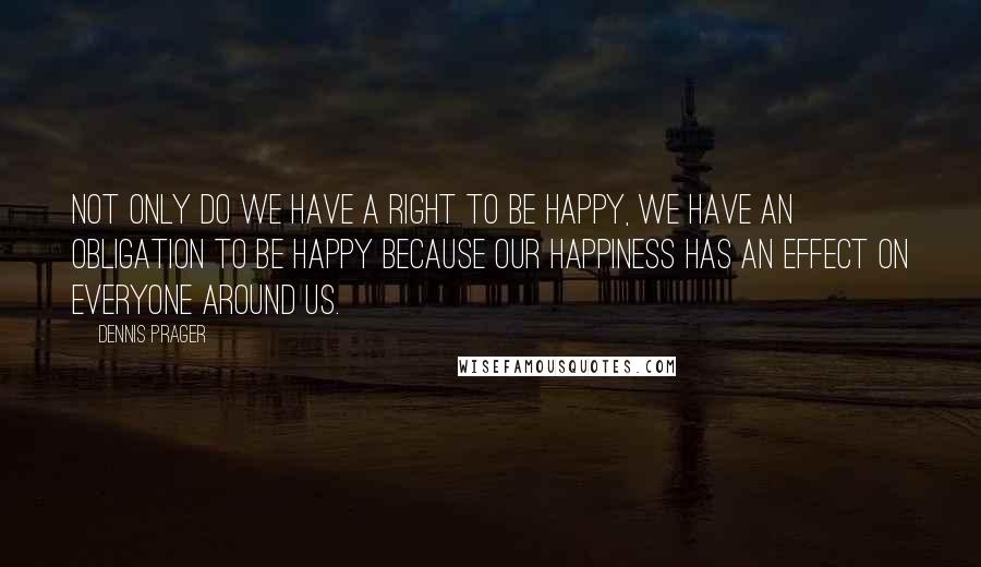 Dennis Prager Quotes: Not only do we have a right to be happy, we have an obligation to be happy because our happiness has an effect on everyone around us.