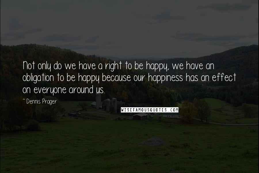 Dennis Prager Quotes: Not only do we have a right to be happy, we have an obligation to be happy because our happiness has an effect on everyone around us.