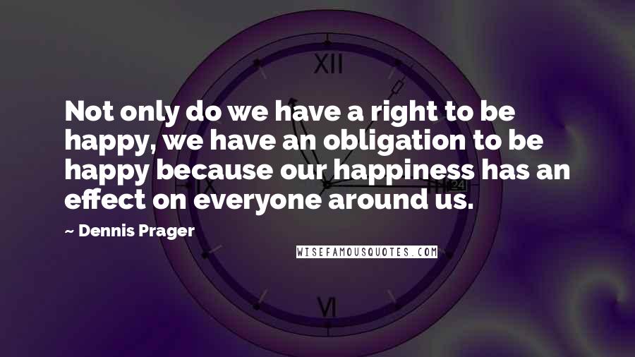 Dennis Prager Quotes: Not only do we have a right to be happy, we have an obligation to be happy because our happiness has an effect on everyone around us.