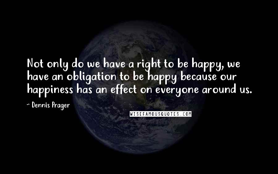 Dennis Prager Quotes: Not only do we have a right to be happy, we have an obligation to be happy because our happiness has an effect on everyone around us.