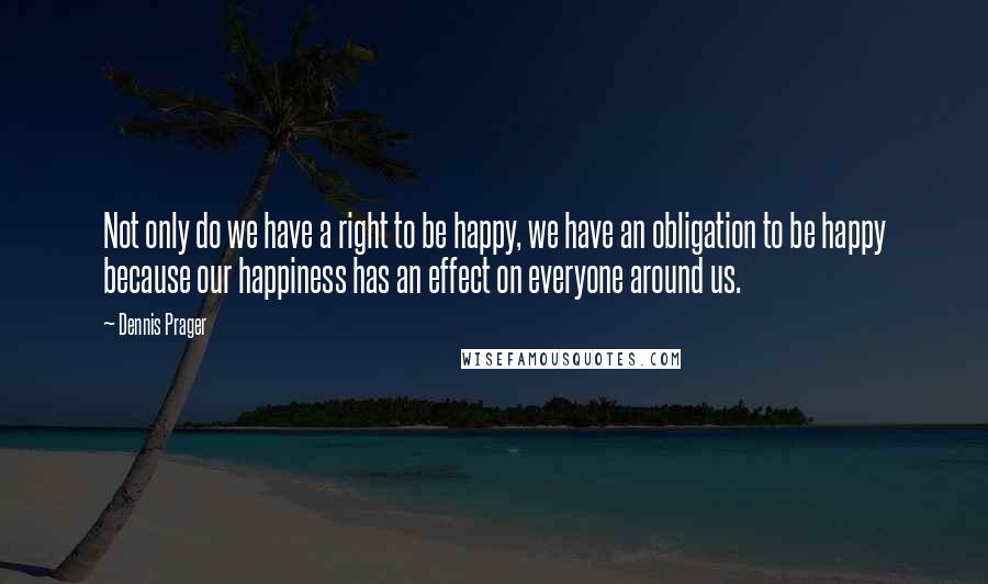 Dennis Prager Quotes: Not only do we have a right to be happy, we have an obligation to be happy because our happiness has an effect on everyone around us.