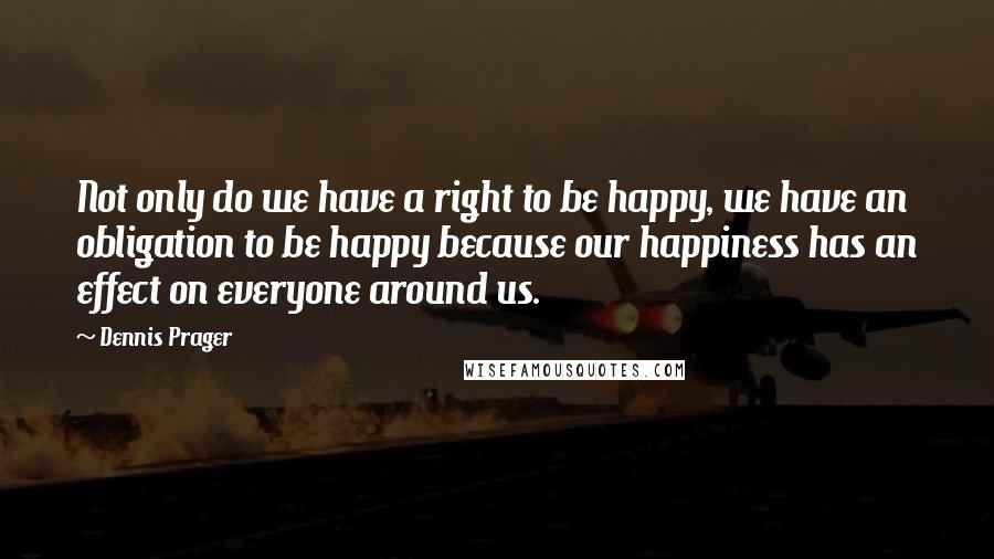 Dennis Prager Quotes: Not only do we have a right to be happy, we have an obligation to be happy because our happiness has an effect on everyone around us.