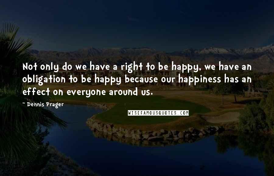 Dennis Prager Quotes: Not only do we have a right to be happy, we have an obligation to be happy because our happiness has an effect on everyone around us.