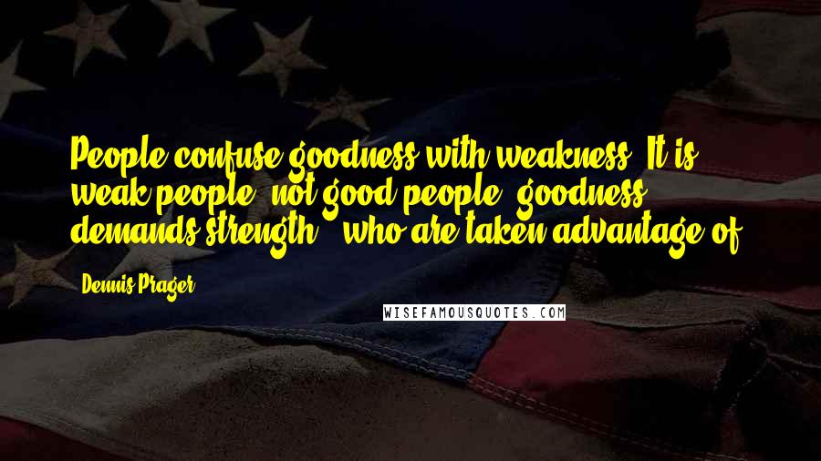 Dennis Prager Quotes: People confuse goodness with weakness. It is weak people, not good people (goodness demands strength), who are taken advantage of.