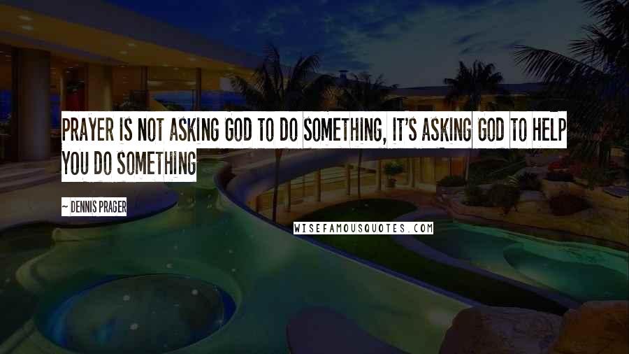Dennis Prager Quotes: Prayer is not asking God to do something, it's asking God to help YOU do something