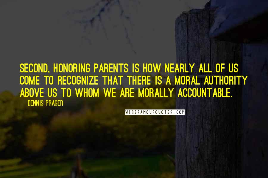 Dennis Prager Quotes: Second, honoring parents is how nearly all of us come to recognize that there is a moral authority above us to whom we are morally accountable.
