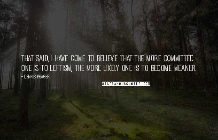 Dennis Prager Quotes: That said, I have come to believe that the more committed one is to leftism, the more likely one is to become meaner.