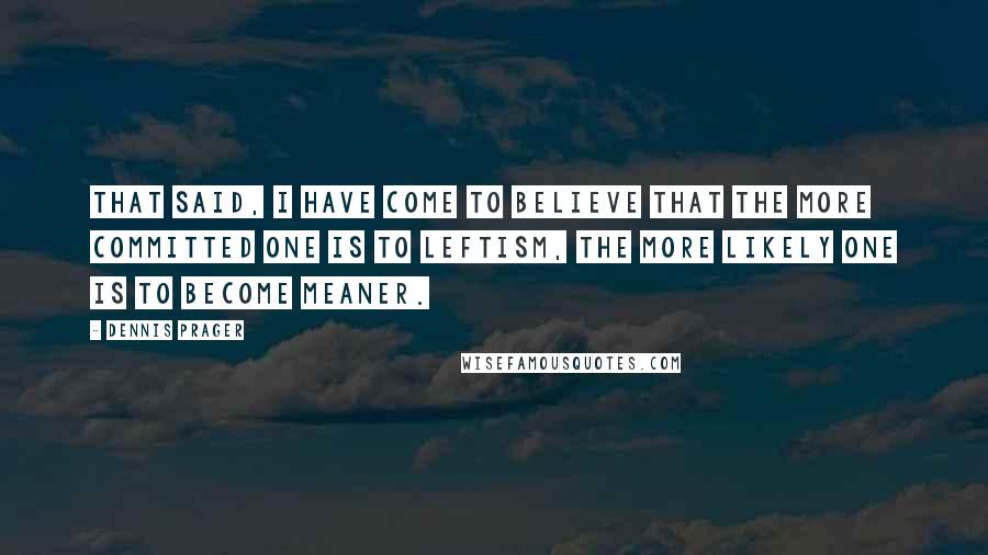 Dennis Prager Quotes: That said, I have come to believe that the more committed one is to leftism, the more likely one is to become meaner.
