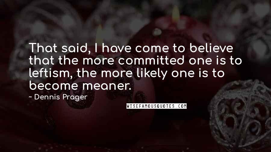 Dennis Prager Quotes: That said, I have come to believe that the more committed one is to leftism, the more likely one is to become meaner.