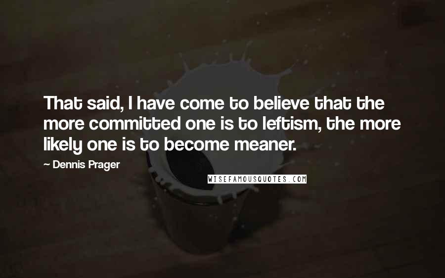 Dennis Prager Quotes: That said, I have come to believe that the more committed one is to leftism, the more likely one is to become meaner.