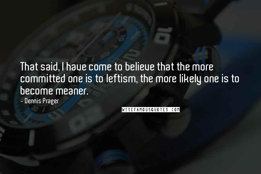 Dennis Prager Quotes: That said, I have come to believe that the more committed one is to leftism, the more likely one is to become meaner.