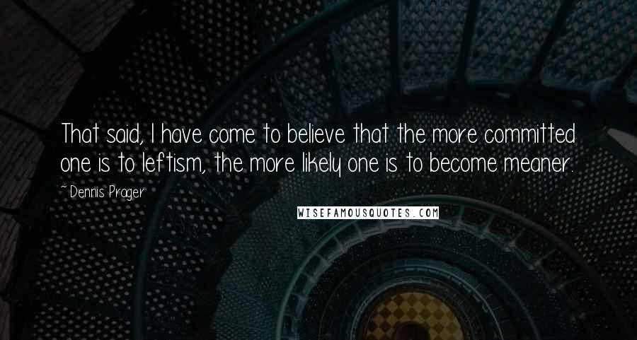 Dennis Prager Quotes: That said, I have come to believe that the more committed one is to leftism, the more likely one is to become meaner.
