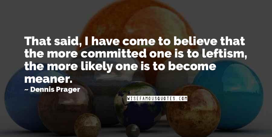 Dennis Prager Quotes: That said, I have come to believe that the more committed one is to leftism, the more likely one is to become meaner.