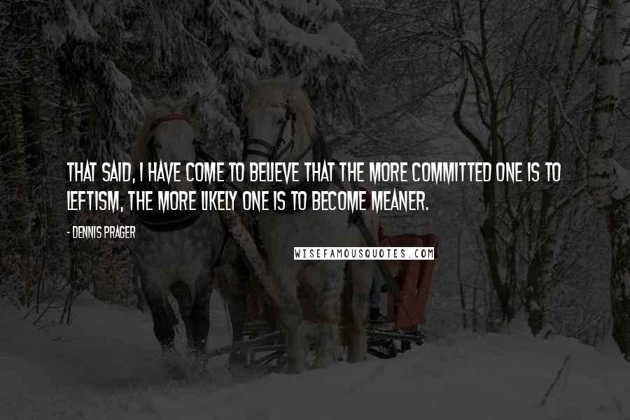 Dennis Prager Quotes: That said, I have come to believe that the more committed one is to leftism, the more likely one is to become meaner.
