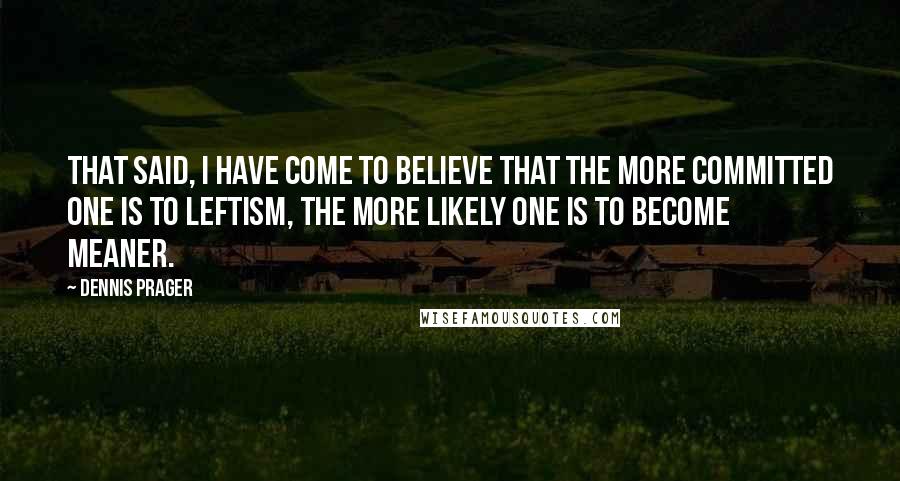 Dennis Prager Quotes: That said, I have come to believe that the more committed one is to leftism, the more likely one is to become meaner.