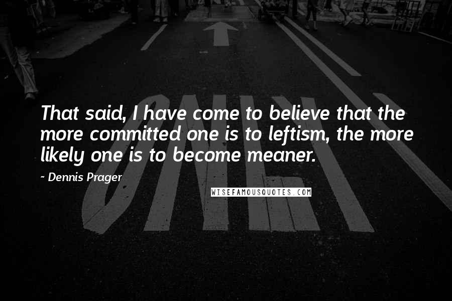 Dennis Prager Quotes: That said, I have come to believe that the more committed one is to leftism, the more likely one is to become meaner.