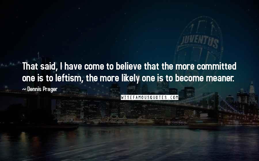 Dennis Prager Quotes: That said, I have come to believe that the more committed one is to leftism, the more likely one is to become meaner.