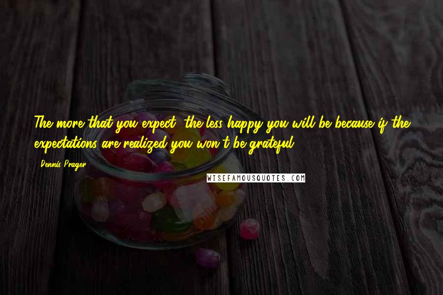 Dennis Prager Quotes: The more that you expect, the less happy you will be because if the expectations are realized you won't be grateful