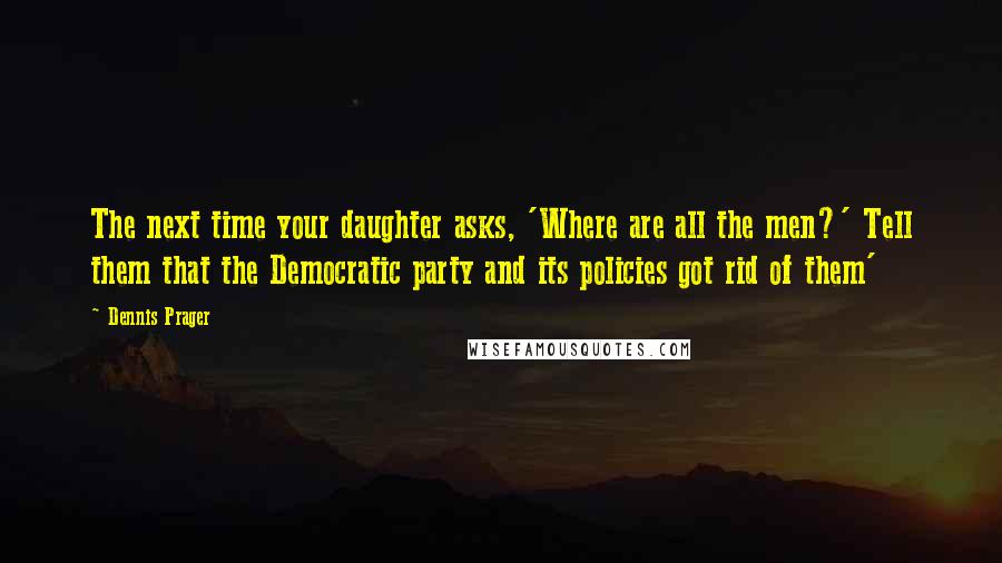 Dennis Prager Quotes: The next time your daughter asks, 'Where are all the men?' Tell them that the Democratic party and its policies got rid of them'