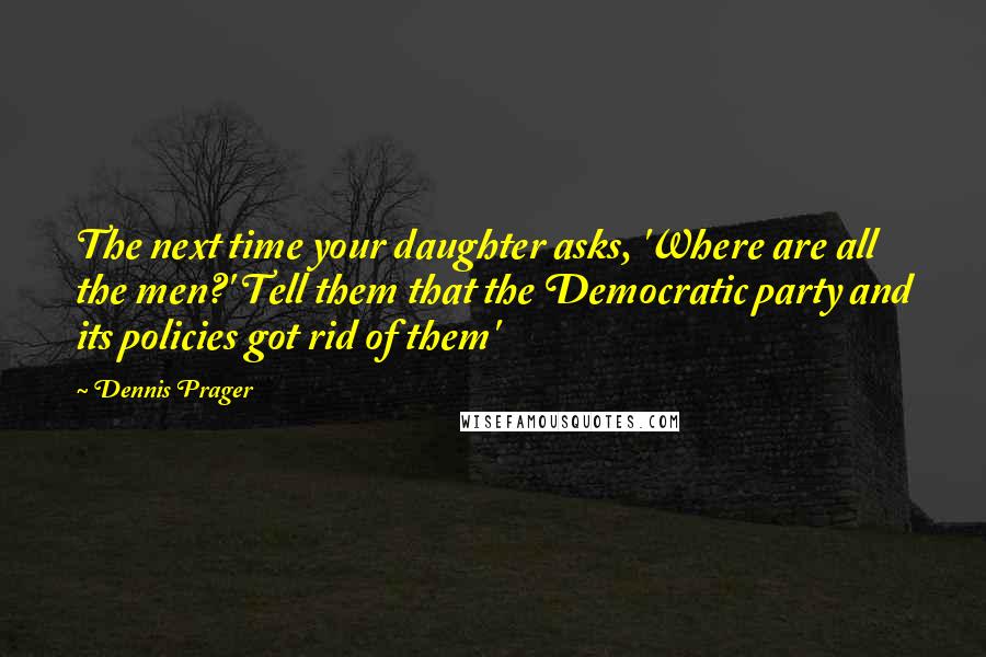 Dennis Prager Quotes: The next time your daughter asks, 'Where are all the men?' Tell them that the Democratic party and its policies got rid of them'