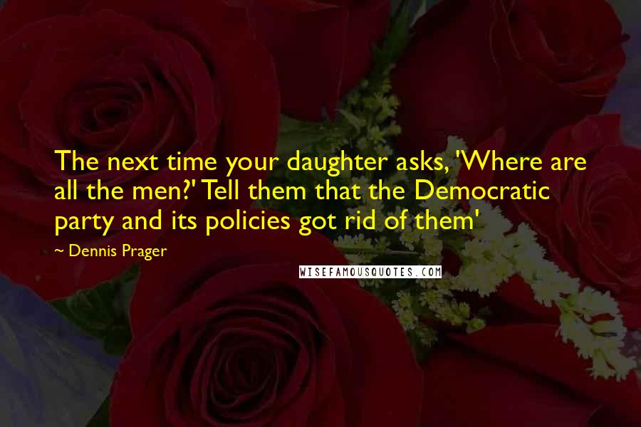Dennis Prager Quotes: The next time your daughter asks, 'Where are all the men?' Tell them that the Democratic party and its policies got rid of them'