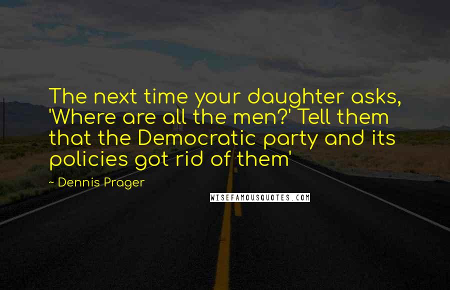 Dennis Prager Quotes: The next time your daughter asks, 'Where are all the men?' Tell them that the Democratic party and its policies got rid of them'