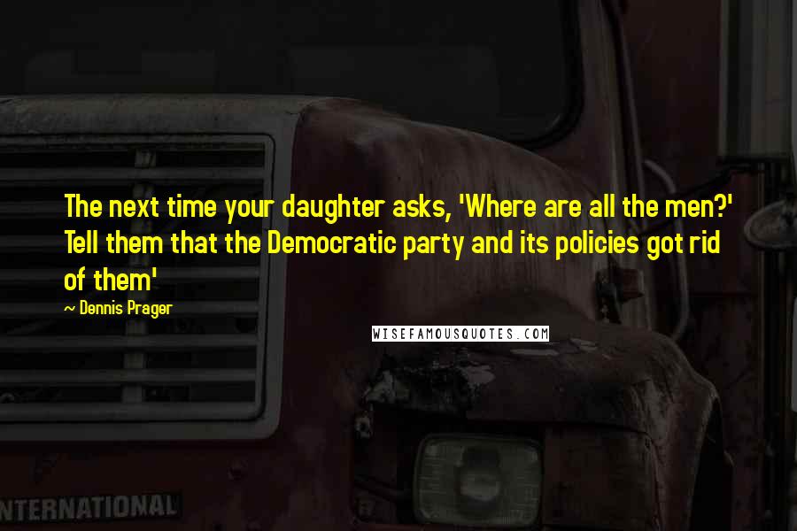 Dennis Prager Quotes: The next time your daughter asks, 'Where are all the men?' Tell them that the Democratic party and its policies got rid of them'