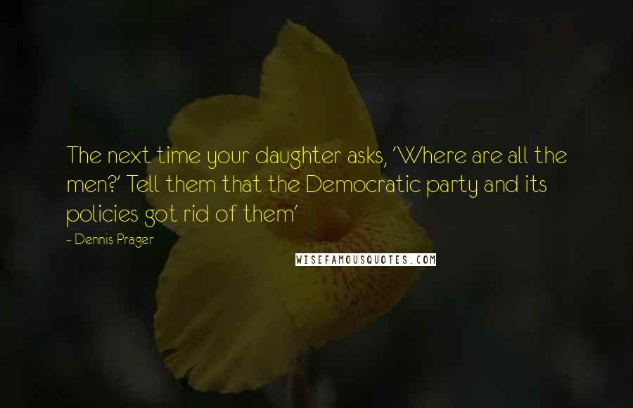 Dennis Prager Quotes: The next time your daughter asks, 'Where are all the men?' Tell them that the Democratic party and its policies got rid of them'