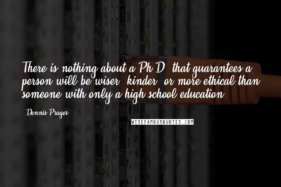 Dennis Prager Quotes: There is nothing about a Ph.D. that guarantees a person will be wiser, kinder, or more ethical than someone with only a high school education.