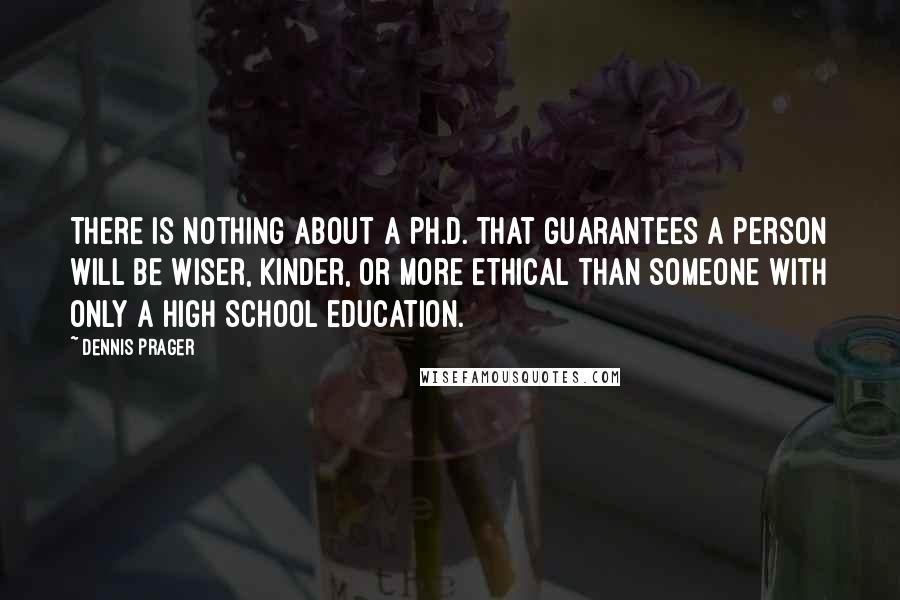 Dennis Prager Quotes: There is nothing about a Ph.D. that guarantees a person will be wiser, kinder, or more ethical than someone with only a high school education.