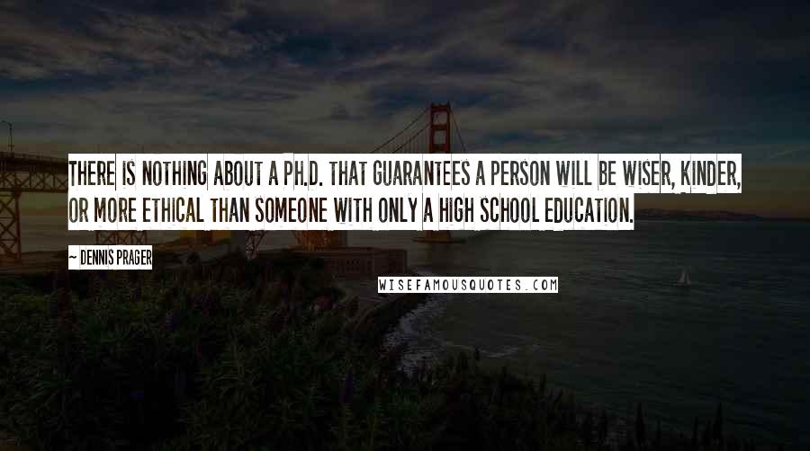 Dennis Prager Quotes: There is nothing about a Ph.D. that guarantees a person will be wiser, kinder, or more ethical than someone with only a high school education.