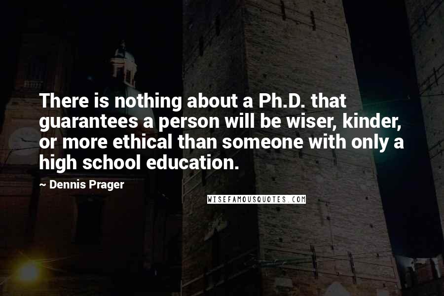Dennis Prager Quotes: There is nothing about a Ph.D. that guarantees a person will be wiser, kinder, or more ethical than someone with only a high school education.