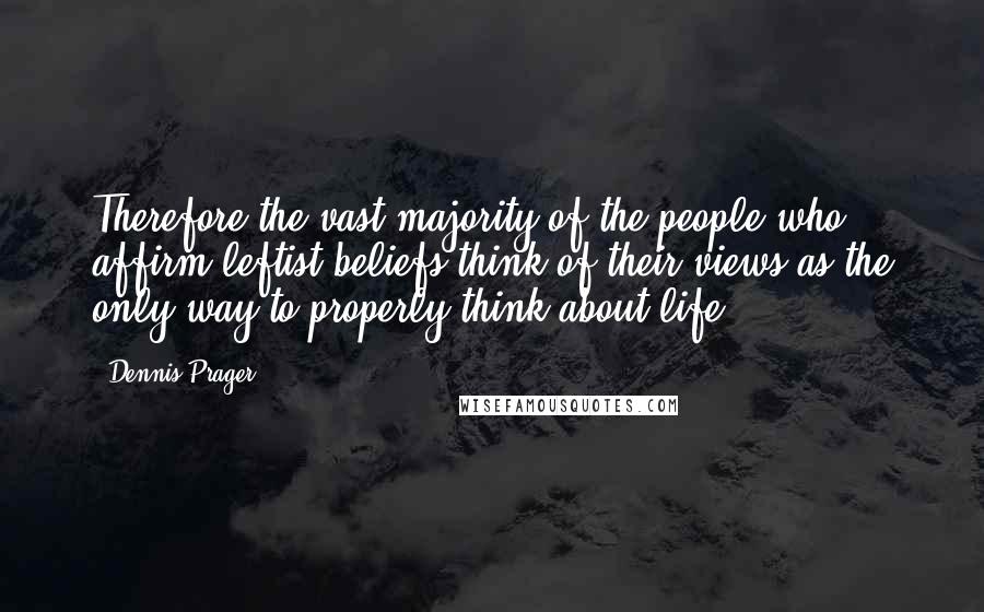 Dennis Prager Quotes: Therefore the vast majority of the people who affirm leftist beliefs think of their views as the only way to properly think about life.