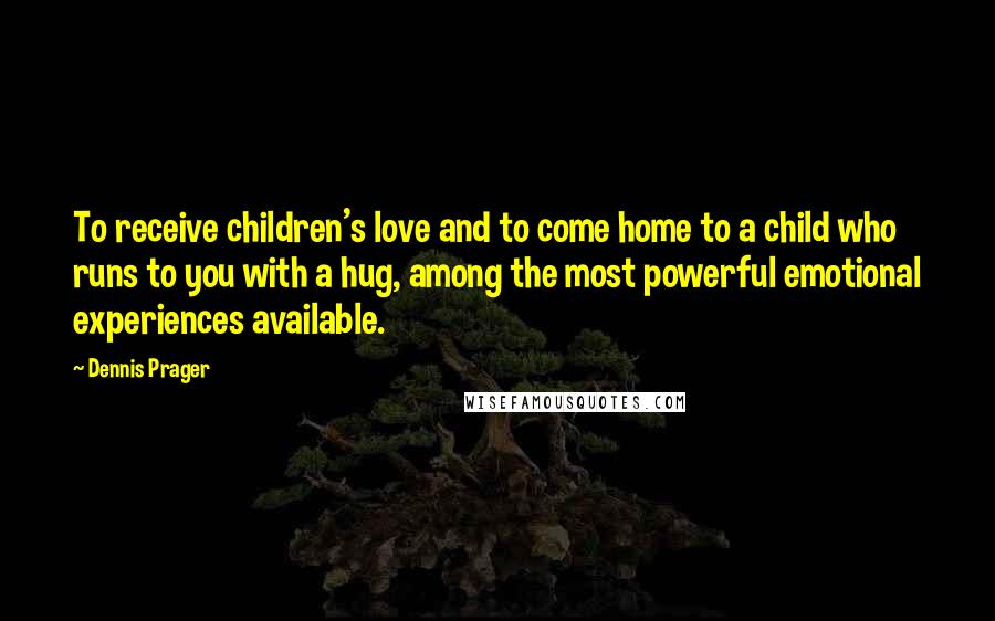 Dennis Prager Quotes: To receive children's love and to come home to a child who runs to you with a hug, among the most powerful emotional experiences available.