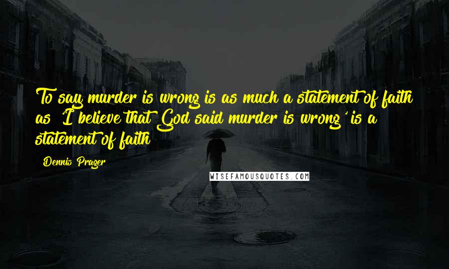 Dennis Prager Quotes: To say murder is wrong is as much a statement of faith as 'I believe that God said murder is wrong' is a statement of faith