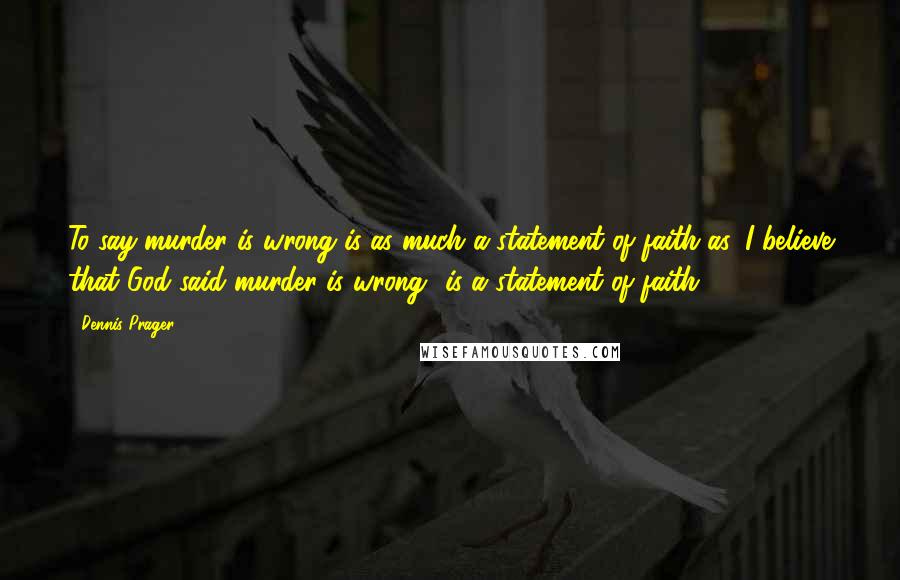 Dennis Prager Quotes: To say murder is wrong is as much a statement of faith as 'I believe that God said murder is wrong' is a statement of faith