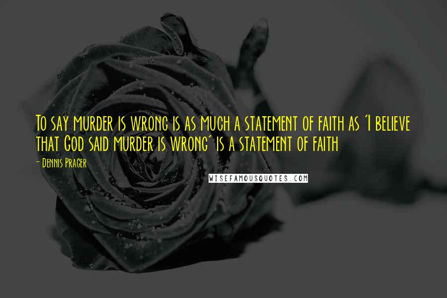 Dennis Prager Quotes: To say murder is wrong is as much a statement of faith as 'I believe that God said murder is wrong' is a statement of faith