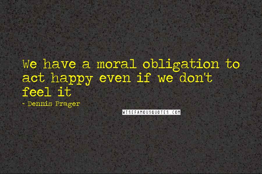 Dennis Prager Quotes: We have a moral obligation to act happy even if we don't feel it