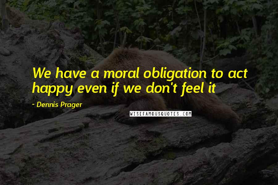 Dennis Prager Quotes: We have a moral obligation to act happy even if we don't feel it