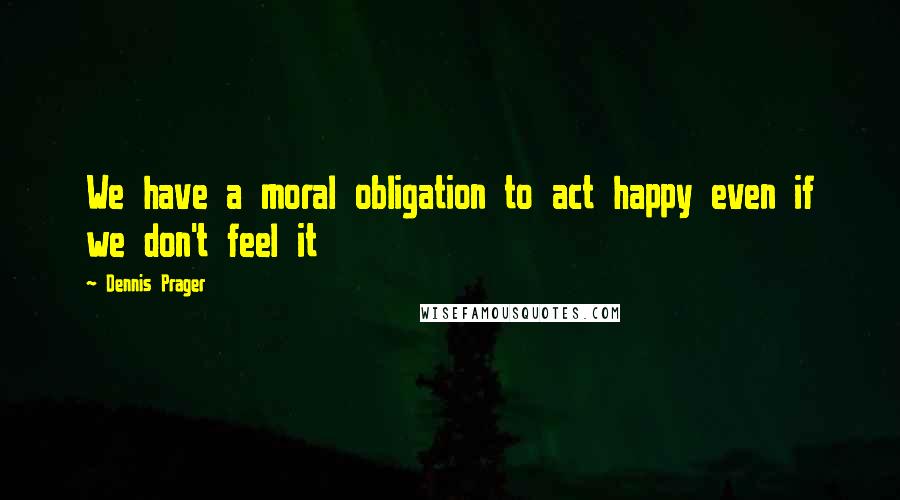 Dennis Prager Quotes: We have a moral obligation to act happy even if we don't feel it