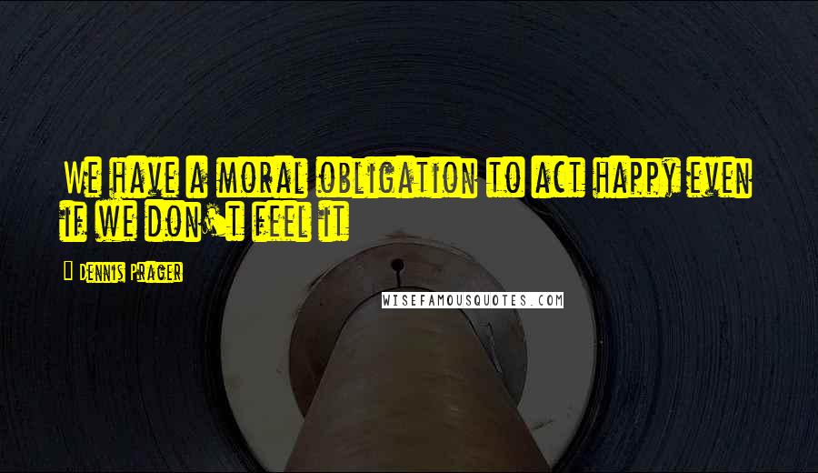 Dennis Prager Quotes: We have a moral obligation to act happy even if we don't feel it