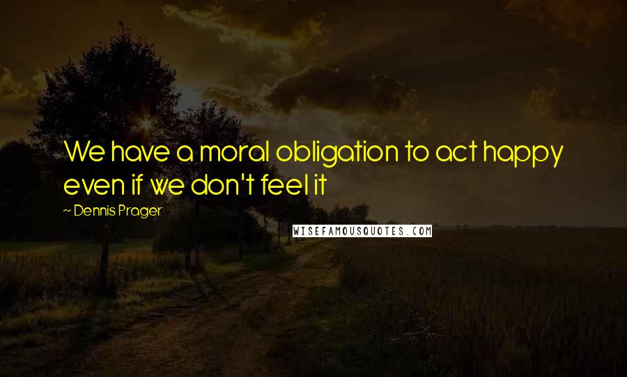Dennis Prager Quotes: We have a moral obligation to act happy even if we don't feel it