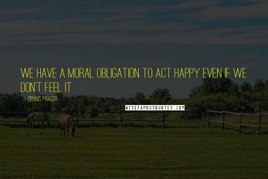 Dennis Prager Quotes: We have a moral obligation to act happy even if we don't feel it