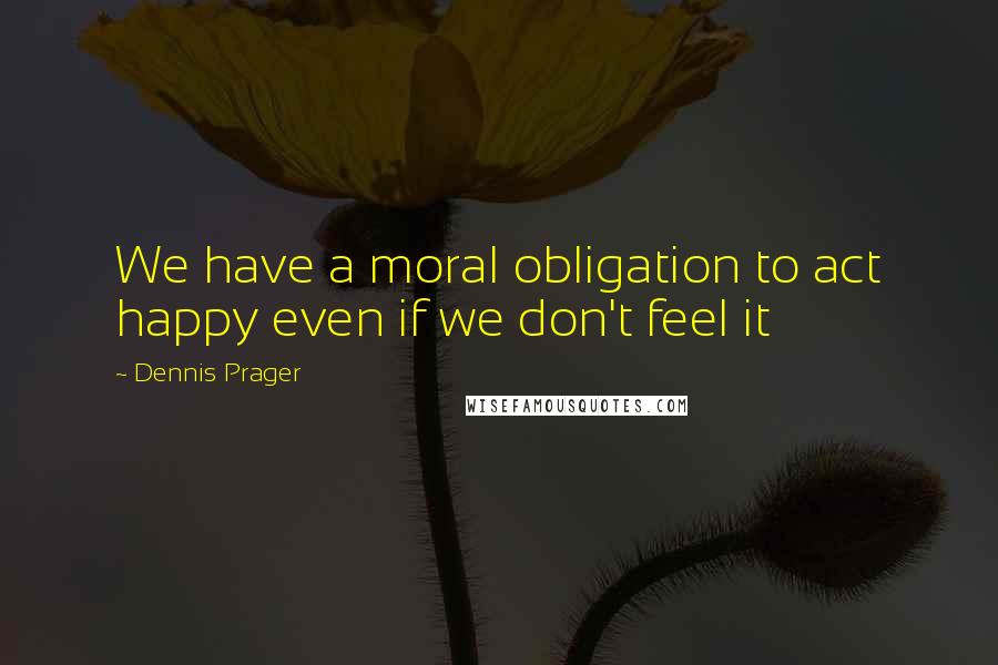 Dennis Prager Quotes: We have a moral obligation to act happy even if we don't feel it